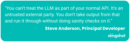 "You can’t treat the LLM as part of your normal API. It’s an untrusted external party. You don’t take output from that and run it through without doing sanity checks on it.”
