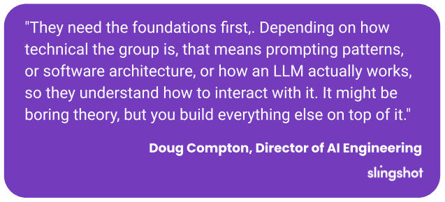 "They need the foundations first,. Depending on how technical the group is, that means prompting patterns, or software architecture, or how an LLM actually works, so they understand how to interact with it. It might be boring theory, but you build everything else on top of it."